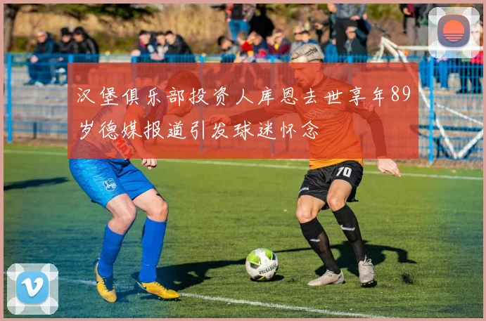 汉堡俱乐部投资人库恩去世享年89岁德媒报道引发球迷怀念