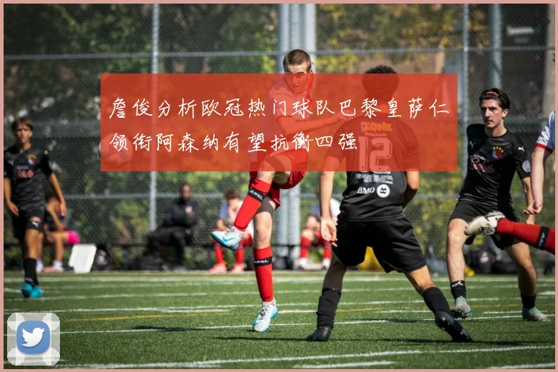 詹俊分析欧冠热门球队巴黎皇萨仁领衔阿森纳有望抗衡四强