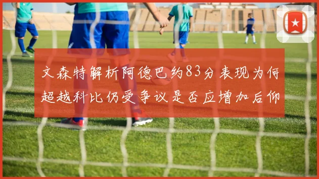 文森特解析阿德巴约83分表现为何超越科比仍受争议是否应增加后仰跳投比例