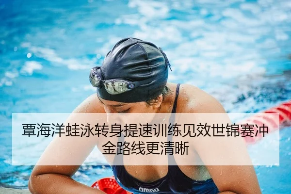 覃海洋蛙泳转身提速训练见效世锦赛冲金路线更清晰