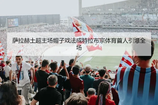 萨拉赫土超主场帽子戏法成特拉布宗体育首人引爆全场